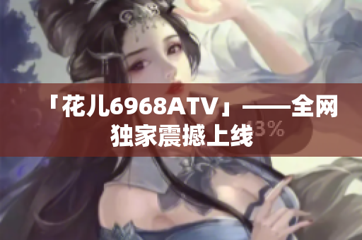 「花儿6968ATV」——全网独家震撼上线