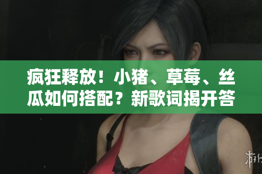 疯狂释放！小猪、草莓、丝瓜如何搭配？新歌词揭开答案