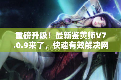 重磅升级！最新鉴黄师V7.0.9来了，快速有效解决网络色情问题