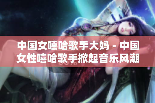 中国女嘻哈歌手大妈 - 中国女性嘻哈歌手掀起音乐风潮