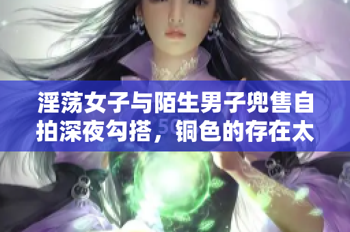淫荡女子与陌生男子兜售自拍深夜勾搭，铜色的存在太撩人！