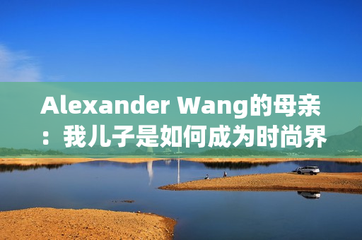Alexander Wang的母亲：我儿子是如何成为时尚界的巨匠