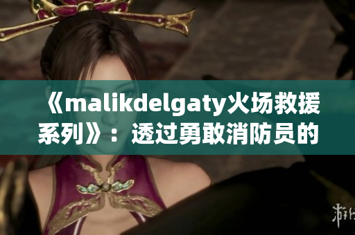 《malikdelgaty火场救援系列》：透过勇敢消防员的眼睛看世界