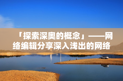「探索深奥的概念」——网络编辑分享深入浅出的网络知识