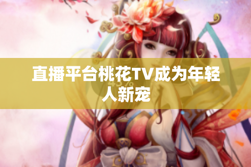 直播平台桃花TV成为年轻人新宠