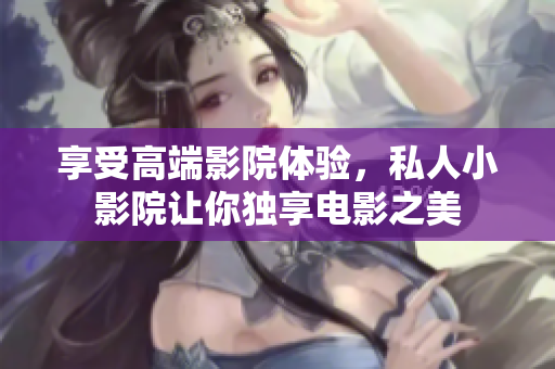 享受高端影院体验，私人小影院让你独享电影之美