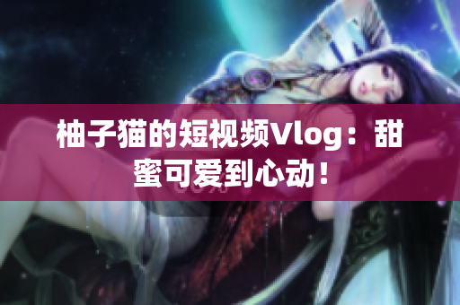柚子猫的短视频Vlog：甜蜜可爱到心动！