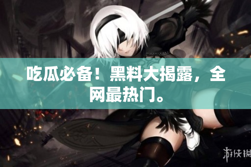 吃瓜必备！黑料大揭露，全网最热门。
