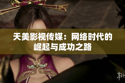 天美影视传媒：网络时代的崛起与成功之路
