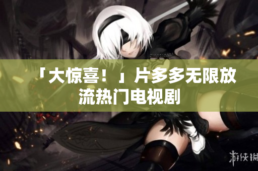 「大惊喜！」片多多无限放流热门电视剧
