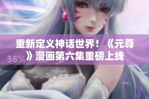 重新定义神话世界！《元尊》漫画第六集重磅上线