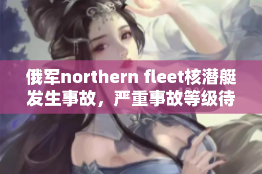 俄军northern fleet核潜艇发生事故，严重事故等级待确认