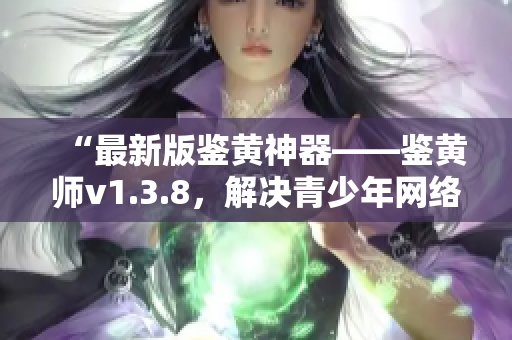 “最新版鉴黄神器——鉴黄师v1.3.8，解决青少年网络安全隐患”