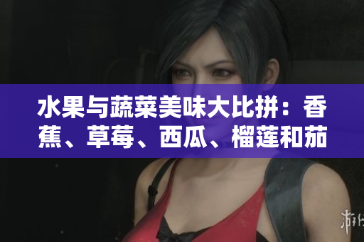 水果与蔬菜美味大比拼：香蕉、草莓、西瓜、榴莲和茄子哪个更加营养？