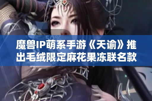 魔兽IP萌系手游《天谕》推出毛绒限定麻花果冻联名款玩具