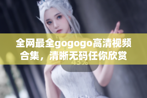 全网最全gogogo高清视频合集，清晰无码任你欣赏