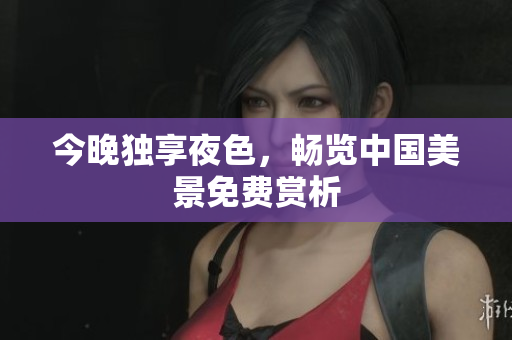 今晚独享夜色，畅览中国美景免费赏析