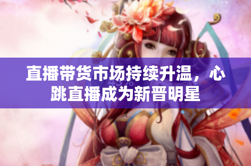 直播带货市场持续升温，心跳直播成为新晋明星