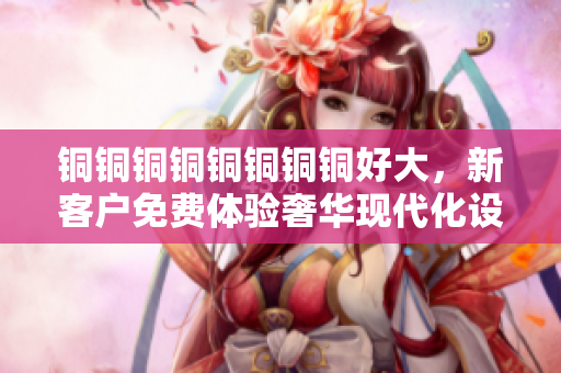铜铜铜铜铜铜铜铜好大，新客户免费体验奢华现代化设施