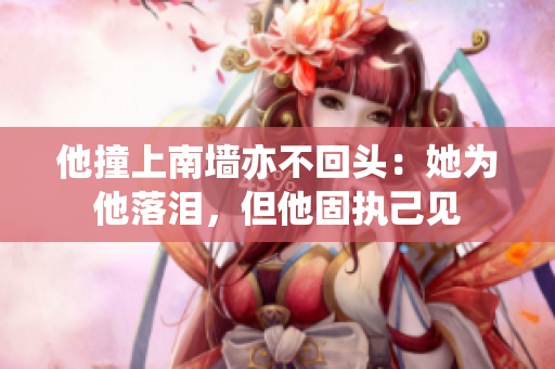 他撞上南墙亦不回头：她为他落泪，但他固执己见