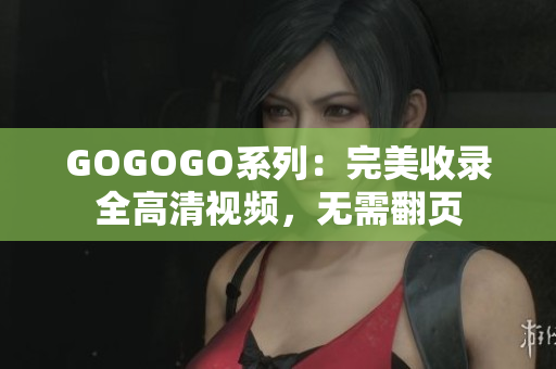 GOGOGO系列：完美收录全高清视频，无需翻页