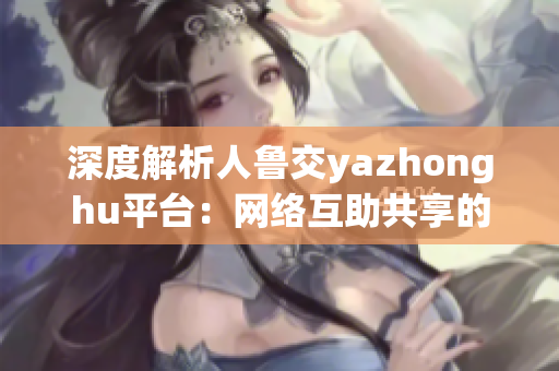 深度解析人鲁交yazhonghu平台：网络互助共享的新体验