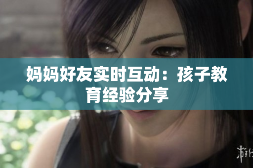 妈妈好友实时互动：孩子教育经验分享