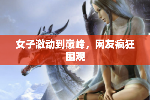 女子激动到巅峰，网友疯狂围观