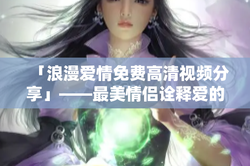 「浪漫爱情免费高清视频分享」——最美情侣诠释爱的绝美时刻
