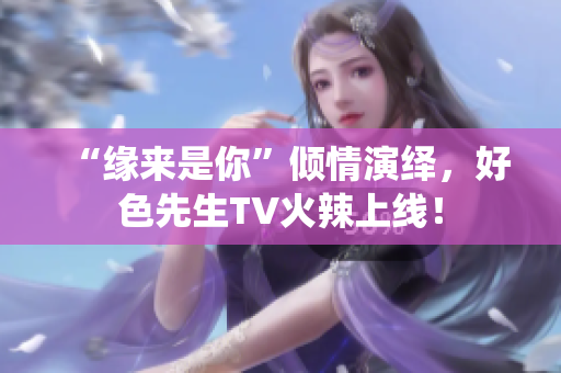 “缘来是你”倾情演绎，好色先生TV火辣上线！