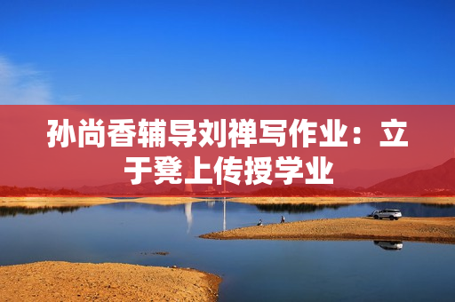孙尚香辅导刘禅写作业：立于凳上传授学业