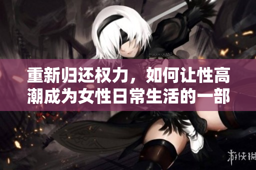 重新归还权力，如何让性高潮成为女性日常生活的一部分