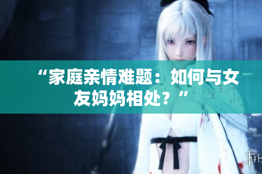 “家庭亲情难题：如何与女友妈妈相处？”
