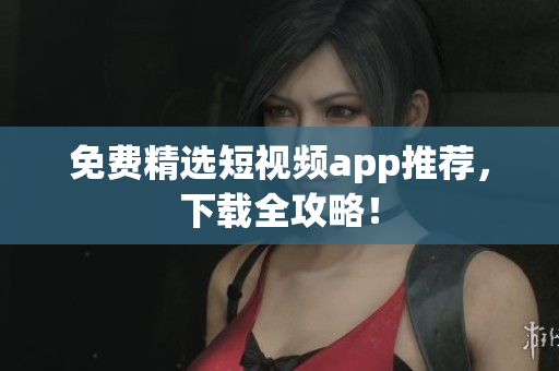 免费精选短视频app推荐，下载全攻略！
