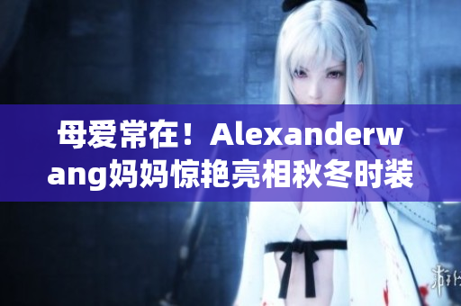 母爱常在！Alexanderwang妈妈惊艳亮相秋冬时装周