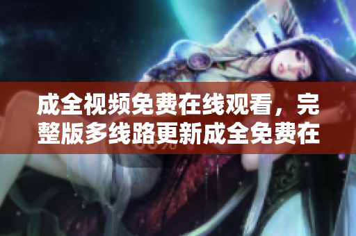 成全视频免费在线观看，完整版多线路更新成全免费在线观看，多线路完整版更新