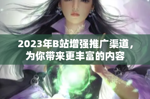 2023年B站增强推广渠道，为你带来更丰富的内容