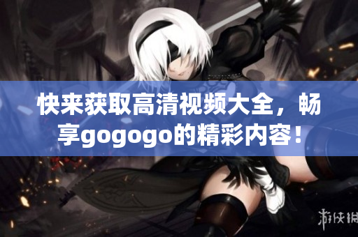 快来获取高清视频大全，畅享gogogo的精彩内容！