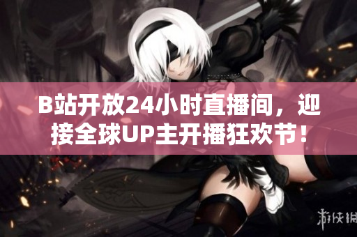 B站开放24小时直播间，迎接全球UP主开播狂欢节！