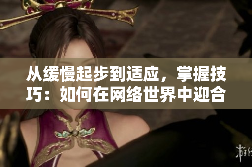 从缓慢起步到适应，掌握技巧：如何在网络世界中迎合读者？