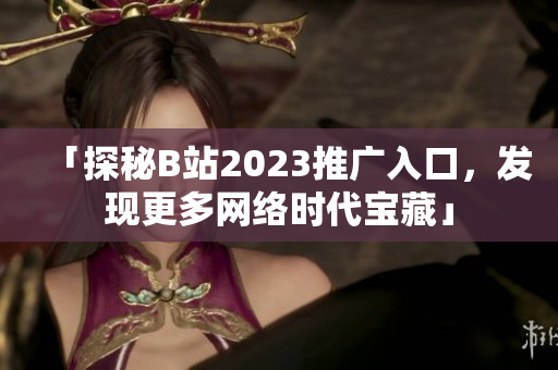 「探秘B站2023推广入口，发现更多网络时代宝藏」