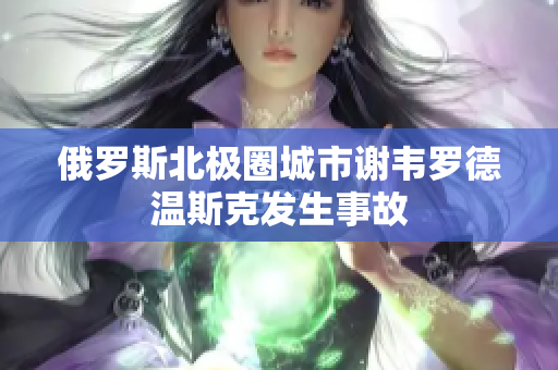 俄罗斯北极圈城市谢韦罗德温斯克发生事故