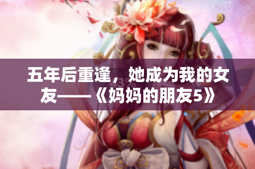 五年后重逢，她成为我的女友——《妈妈的朋友5》