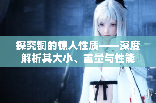 探究铜的惊人性质——深度解析其大小、重量与性能