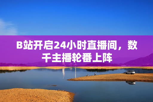 B站开启24小时直播间，数千主播轮番上阵