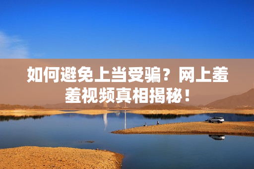 如何避免上当受骗？网上羞羞视频真相揭秘！