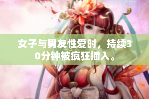 女子与男友性爱时，持续30分钟被疯狂插入。