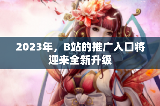 2023年，B站的推广入口将迎来全新升级