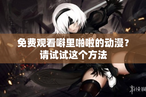 免费观看噼里啪啦的动漫？请试试这个方法