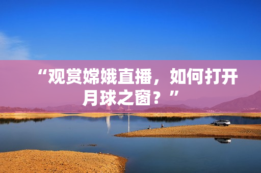 “观赏嫦娥直播，如何打开月球之窗？”